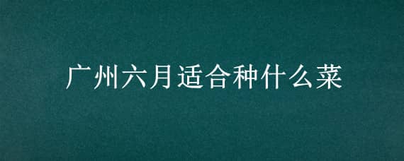 广州六月适合种什么菜（广东6月适合种什么菜）