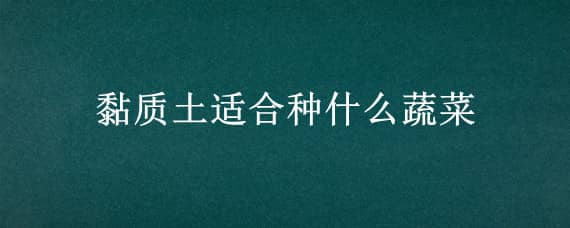 黏质土适合种什么蔬菜 粘性黄土适合种什么蔬菜