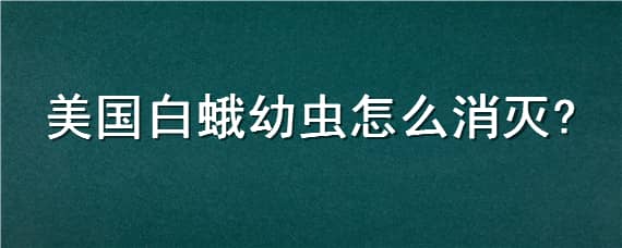 美国白蛾幼虫怎么消灭（美国白蛾幼虫怎么消灭的）