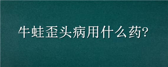 牛蛙歪头病用什么药（牛蛙歪头病用什么中药预防）