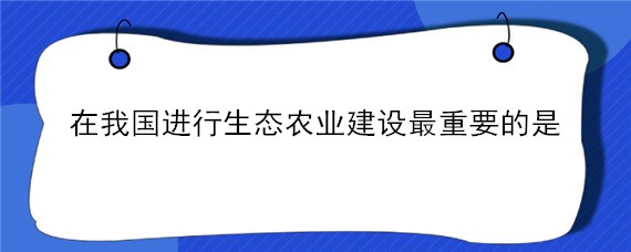 在我国进行生态农业建设最重要的是（在我国进行生态农业建设 最重要的是）