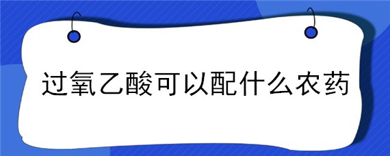 过氧乙酸可以配什么农药（过氧乙酸农药的作用和使用方法是怎样的!）