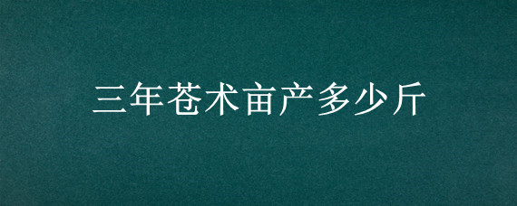 三年苍术亩产多少斤 苍术三年亩产量多少斤