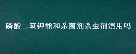 磷酸二氢钾能和杀菌剂杀虫剂混用吗 磷酸二氢钾可以和杀虫剂一起混用吗