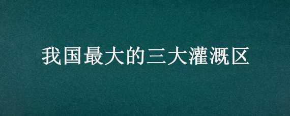 我国最大的三大灌溉区