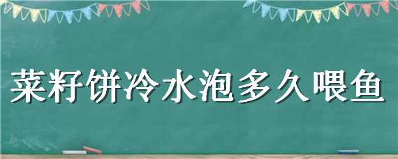 菜籽饼冷水泡多久喂鱼（菜籽饼冷水泡多久喂鱼最好）