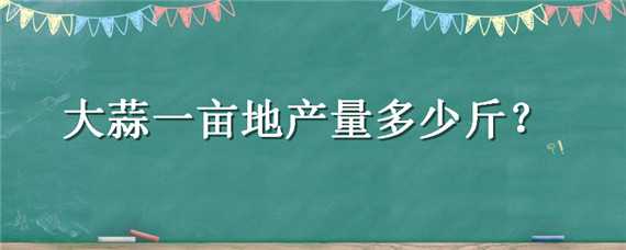 大蒜一亩地产量多少斤（大蒜一亩地能产多少公斤）