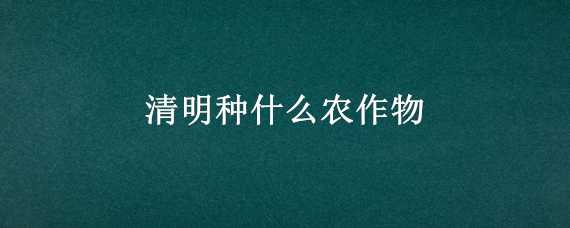 清明种什么农作物 清明前后种什么农作物