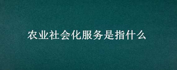 农业社会化服务是指什么 农业社会化服务是指什么内容