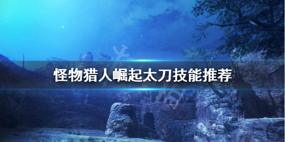怪物猎人崛起太刀技能怎么选(怪物猎人崛起太刀技能选择)