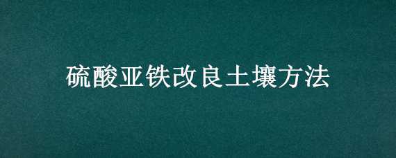 硫酸亚铁改良土壤方法（如何使用硫酸亚铁改良碱性土壤）