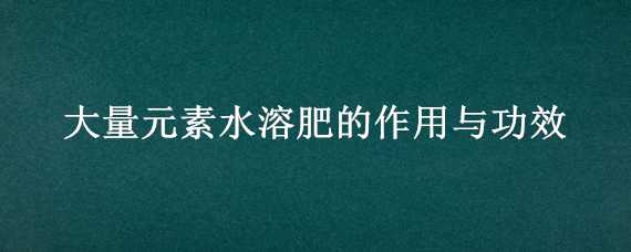 大量元素水溶肥的作用与功效（大量元素水溶肥是什么肥）