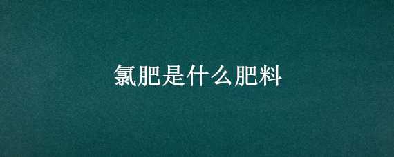 氯肥是什么肥料 氯肥是什么肥料制成的