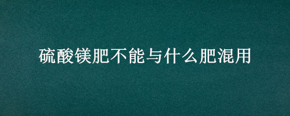 硫酸镁肥不能与什么肥混用（硫酸镁肥能与复合肥同施吗）