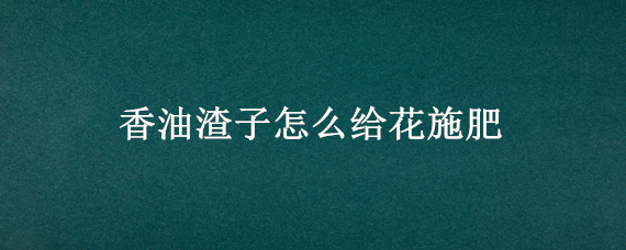 香油渣子怎么给花施肥（香油渣子怎么给花施肥视频）