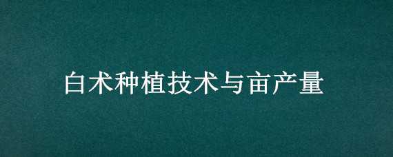 白术种植技术与亩产量 白术种植亩产量效益