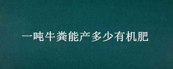 一吨牛粪能产多少有机肥（牛粪有机肥多少钱1吨）