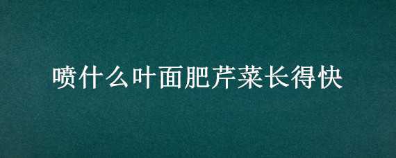 喷什么叶面肥芹菜长得快（喷什么叶面肥芹菜长得快些）