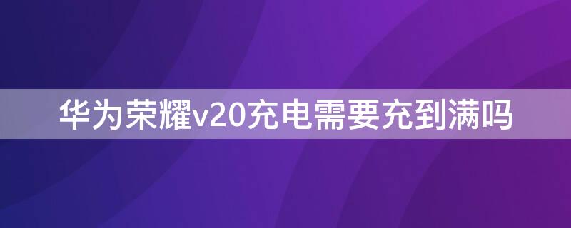 华为荣耀v20充电需要充到满吗