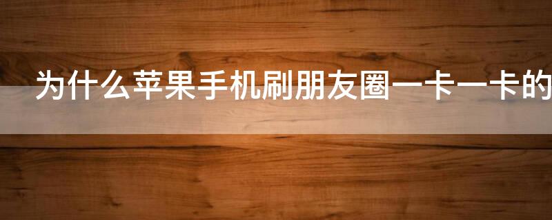 为什么iPhone手机刷朋友圈一卡一卡的