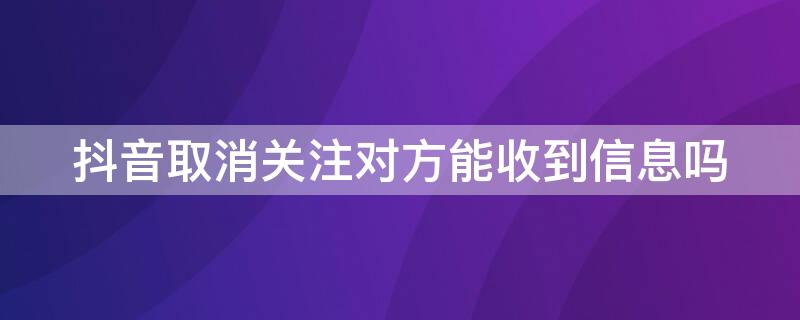 抖音取消关注对方能收到信息吗