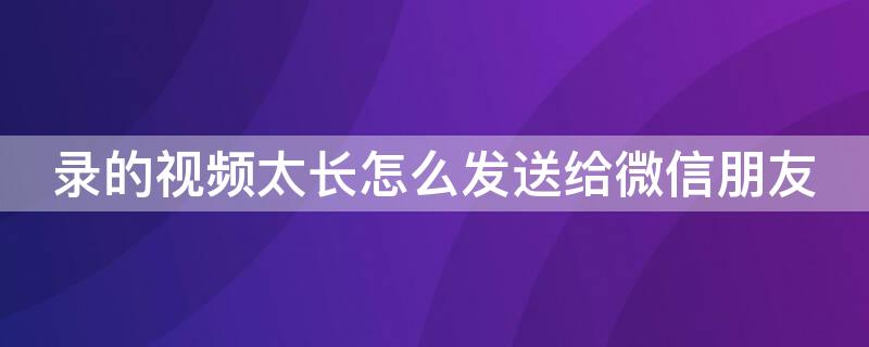 录的视频太长怎么发送给微信朋友