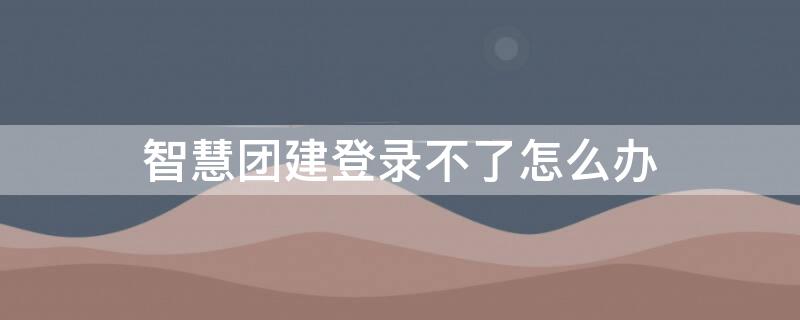 智慧团建登录不了怎么办