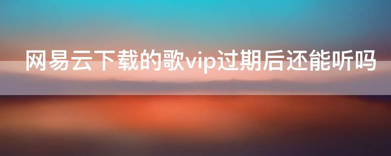 网易云下载的歌vip过期后还能听吗