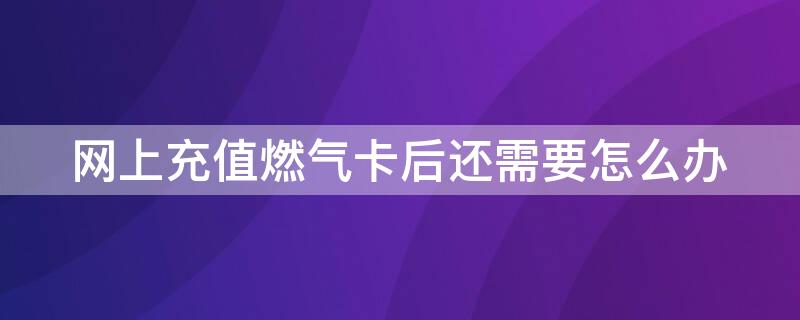 网上充值燃气卡后还需要怎么办