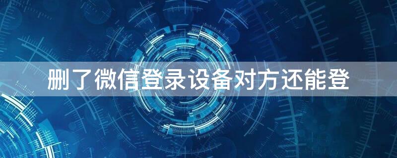 删了微信登录设备对方还能登