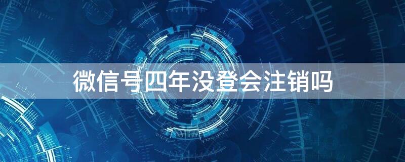 微信号四年没登会注销吗