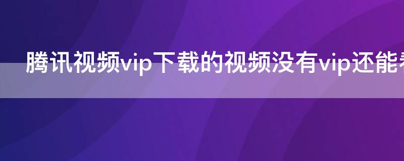 腾讯视频vip下载的视频没有vip还能看吗