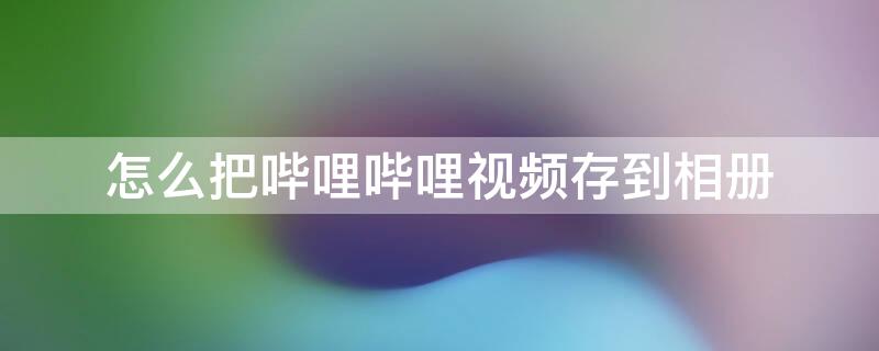 怎么把哔哩哔哩视频存到相册