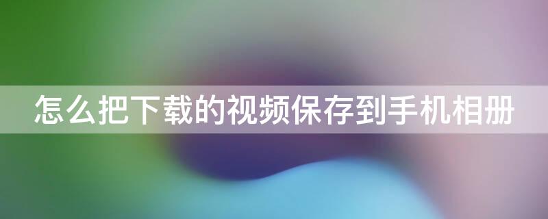 怎么把下载的视频保存到手机相册