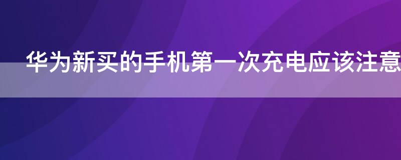 华为新买的手机第一次充电应该注意什么