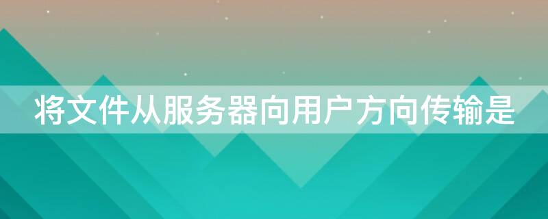 将文件从服务器向用户方向传输是