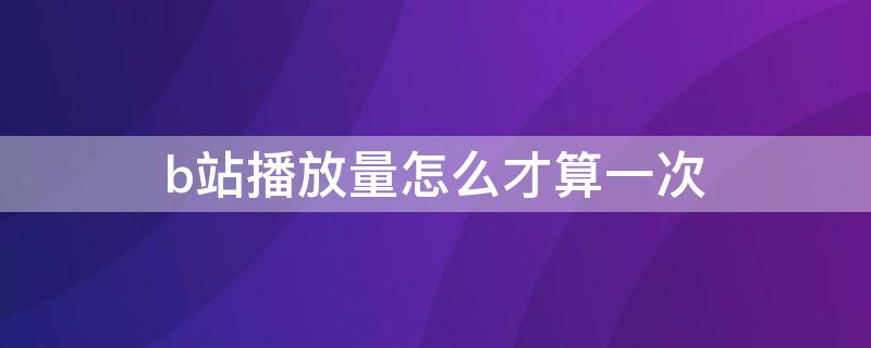 b站播放量怎么才算一次