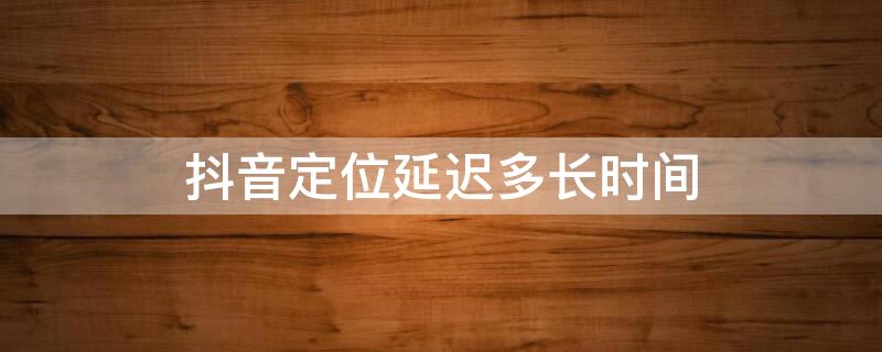 抖音定位延迟多长时间