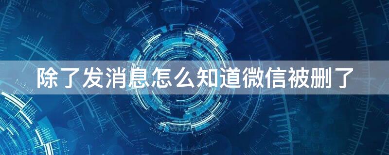 除了发消息怎么知道微信被删了