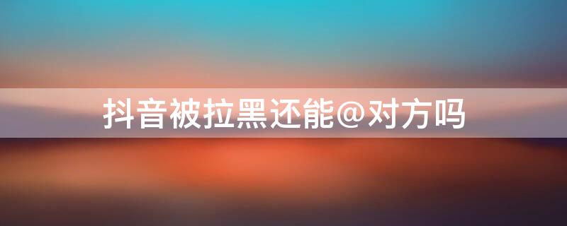 抖音被拉黑还能@对方吗