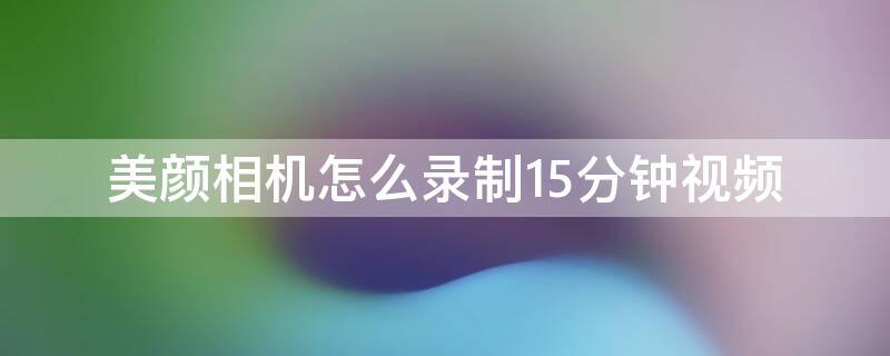 美颜相机怎么录制15分钟视频