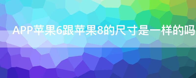 APPiPhone6跟iPhone8的尺寸是一样的吗