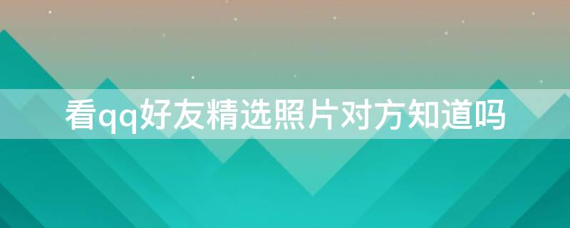 看qq好友精选照片对方知道吗