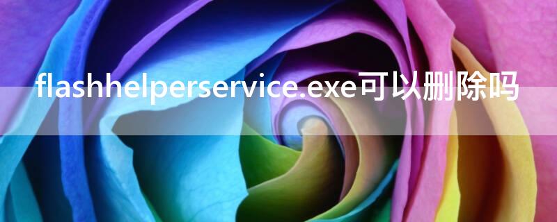 flashhelperservice.exe可以删除吗