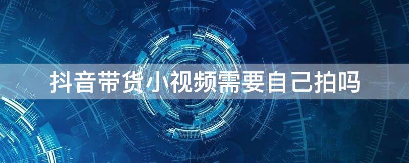 抖音带货小视频需要自己拍吗