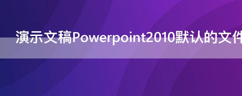 演示文稿Powerpoint2010默认的文件扩展名是