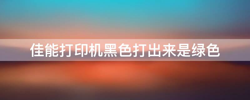 佳能打印机黑色打出来是绿色
