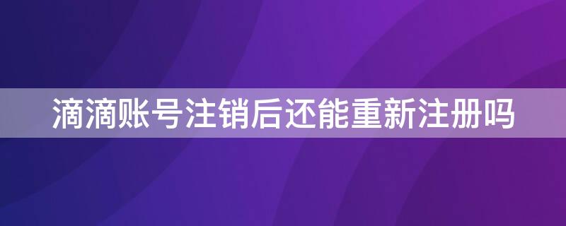 滴滴账号注销后还能重新注册吗