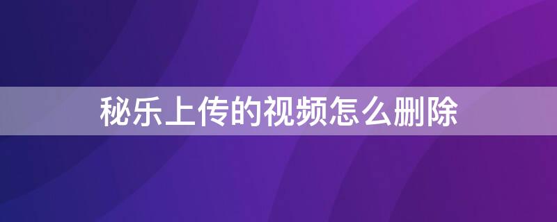 秘乐上传的视频怎么删除