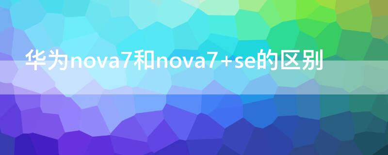 华为nova7和nova7 se的区别